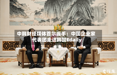 中韩财经媒体首尔握手:中国企业家代表团走进韩国Edaily