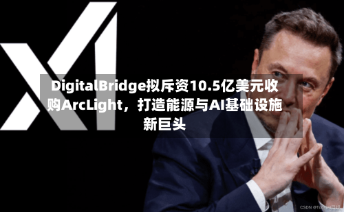 DigitalBridge拟斥资10.5亿美元收购ArcLight，打造能源与AI基础设施新巨头