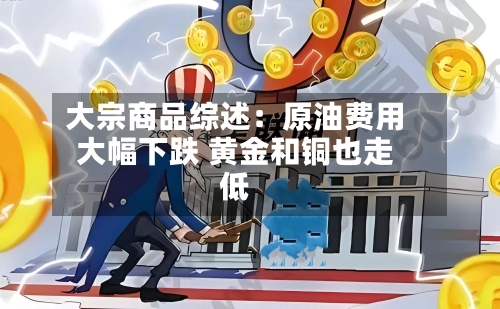 大宗商品综述：原油费用大幅下跌 黄金和铜也走低-第2张图片