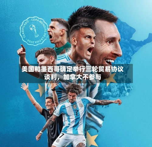 美国和墨西哥确定举行三轮贸易协议谈判	，加拿大不参与-第3张图片