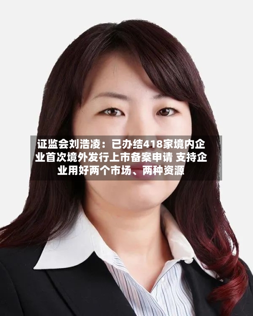 证监会刘浩凌：已办结418家境内企业首次境外发行上市备案申请 支持企业用好两个市场、两种资源-第2张图片
