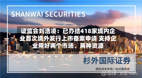 证监会刘浩凌：已办结418家境内企业首次境外发行上市备案申请 支持企业用好两个市场	、两种资源-第3张图片