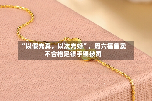 “以假充真	，以次充好”，周六福售卖不合格足银手镯被罚-第2张图片