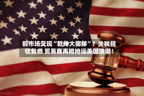 铜市场又现“乾坤大挪移	”？关税担忧复燃 贸易商再掀抢运美国浪潮！-第2张图片