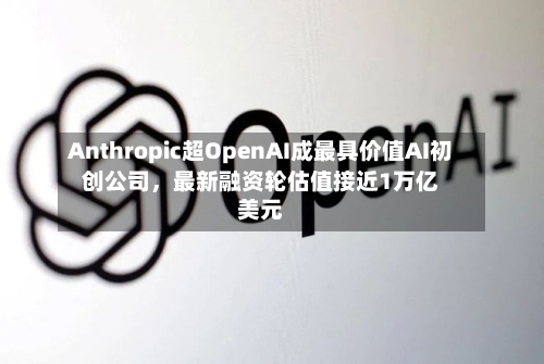 Anthropic超OpenAI成最具价值AI初创公司，最新融资轮估值接近1万亿美元-第2张图片