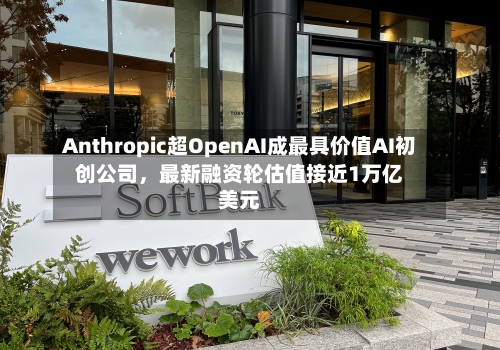 Anthropic超OpenAI成最具价值AI初创公司，最新融资轮估值接近1万亿美元